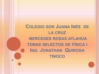 Colegio sor Juana Inés  de la cruz  mercedes rosas atlahua temas selectos de física i Ing. Jonathan  Quiroga tinoco 