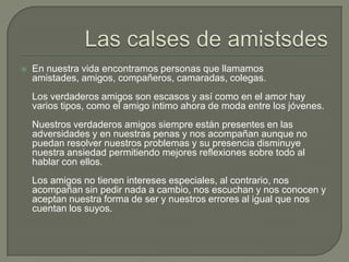 Las calses de amistsdesEn nuestra vida encontramos personas que llamamos amistades, amigos, compañeros, camaradas, colegas.Los verdaderos amigos son escasos y así como en el amor hay varios tipos, como el amigo intimo ahora de moda entre los jóvenes.Nuestros verdaderos amigos siempre están presentes en las adversidades y en nuestras penas y nos acompañan aunque no puedan resolver nuestros problemas y su presencia disminuye nuestra ansiedad permitiendo mejores reflexiones sobre todo al hablar con ellos.Los amigos no tienen intereses especiales, al contrario, nos acompañan sin pedir nada a cambio, nos escuchan y nos conocen y aceptan nuestra forma de ser y nuestros errores al igual que nos cuentan los suyos.