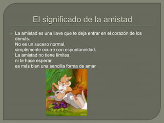 El significado de la amistadLa amistad es una llave que te deja entrar en el corazón de los demás.No es un suceso normal,simplemente ocurre con espontaneidad.La amistad no tiene límites,ni te hace esperar,es más bien una sencilla forma de amar