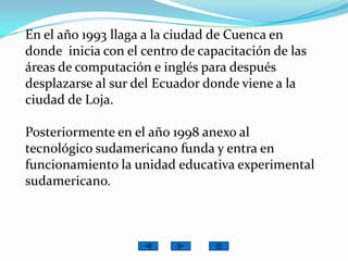 En el año 1993 llaga a la ciudad de Cuenca en donde  inicia con el centro de capacitación de las áreas de computación e inglés para después desplazarse al sur del Ecuador donde viene a la ciudad de Loja.Posteriormente en el año 1998 anexo al tecnológico sudamericano funda y entra en funcionamiento la unidad educativa experimental sudamericano.