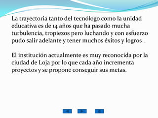 La trayectoria tanto del tecnólogo como la unidad educativa es de 14 años que ha pasado mucha turbulencia, tropiezos pero luchando y con esfuerzo pudo salir adelante y tener muchos éxitos y logros .El institución actualmente es muy reconocida por la ciudad de Loja por lo que cada año incrementa proyectos y se propone conseguir sus metas.