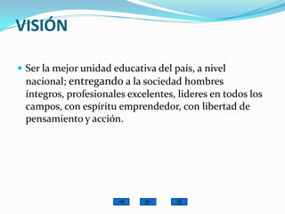VISIÓNSer la mejor unidad educativa del país, a nivel nacional; entregando a la sociedad hombres íntegros, profesionales excelentes, lideres en todos los campos, con espíritu emprendedor, con libertad de pensamiento y acción.