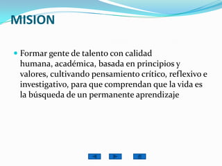 MISIONFormar gente de talento con calidad humana, académica, basada en principios y valores, cultivando pensamiento crítico, reflexivo e investigativo, para que comprendan que la vida es la búsqueda de un permanente aprendizaje