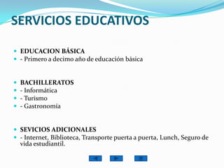SERVICIOS EDUCATIVOSEDUCACION BÁSICA- Primero a decimo año de educación básicaBACHILLERATOS- Informática- Turismo- GastronomíaSEVICIOS ADICIONALES- Internet, Biblioteca, Transporte puerta a puerta, Lunch, Seguro de vida estudiantil. 