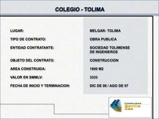 LUGAR:                           MELGAR- TOLIMA

TIPO DE CONTRATO:                OBRA PUBLICA

ENTIDAD CONTRATANTE:             SOCIEDAD TOLIMENSE
                                 DE INGENIEROS

OBJETO DEL CONTRATO:             CONSTRUCCION

AREA CONSTRUIDA:                 1600 M2

VALOR EN SMMLV:                  3333

FECHA DE INICIO Y TERMINACION:   DIC DE 06 / AGO DE 07
 