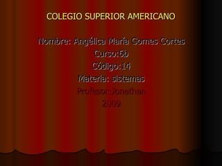 COLEGIO SUPERIOR AMERICANO Nombre: Angélica María Gomes Cortes Curso:6b Código:14 Materia: sistemas Profesor:Jonathan 2009 
