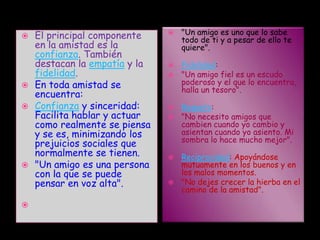 "Un amigo es uno que lo sabe todo de ti y a pesar de ello te quiere".Fidelidad:"Un amigo fiel es un escudo poderoso y el que lo encuentra, halla un tesoro".Respeto:"No necesito amigos que cambien cuando yo cambio y asientan cuando yo asiento. Mi sombra lo hace mucho mejor".Reciprocidad: Apoyándose mutuamente en los buenos y en los malos momentos."No dejes crecer la hierba en el camino de la amistad".El principal componente en la amistad es la confianza. También destacan la empatía y la fidelidad.En toda amistad se encuentra:Confianza y sinceridad: Facilita hablar y actuar como realmente se piensa y se es, minimizando los prejuicios sociales que normalmente se tienen."Un amigo es una persona con la que se puede pensar en voz alta".