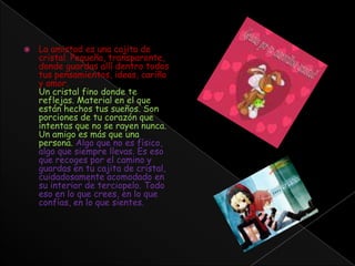La amistad es una cajita de cristal. Pequeña, transparente, donde guardas allí dentro todos tus pensamientos, ideas, cariño y amor.Un cristal fino donde te reflejas. Material en el que están hechos tus sueños. Son porciones de tu corazón que intentas que no se rayen nunca. Un amigo es más que una persona. Algo que no es físico, algo que siempre llevas. Es eso que recoges por el camino y guardas en tu cajita de cristal, cuidadosamente acomodado en su interior de terciopelo. Todo eso en lo que crees, en lo que confías, en lo que sientes.