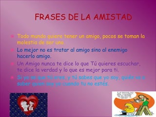 FRASES DE LA AMISTAD Todo mundo quiere tener un amigo, pocos se toman la molestia de ser uno.Lo mejor no es tratar al amigo sino al enemigo hacerlo amigo.Un Amigo nunca te dice lo que Tú quieres escuchar, te dice la verdad y lo que es mejor para ti.Si yo se que tú eres, y tú sabes que yo soy, quién va a saber quien soy yo cuando tu no estés.