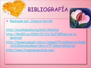 BIBLIOGRAFÍA Realizado por: Jessica Carrillohttp://es.wikipedia.org/wiki/Amistadhttp://86400.es/2006/07/23/%C2%BFque-es-la-amistad/http://images.google.com.ec/images?hl=es&source=hp&q=la%20amistad&um=1&ie=UTF-8&sa=N&tab=wihttp://www.frasesdeamistad.com/