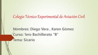 Colegio Técnico Experimental de Aviación Civil
Nombres: Diego Vera , Karen Gómez
Curso: 1ero Bachillerato “B”
Tema: Sicario
 