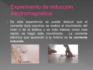  De esta experiencia se puede deducir que el
corriente dura mientras se realiza el movimiento del
imán o de la bobina y es más intenso como mas
rápido se haga este movimiento. La corriente
eléctrica que aparecen a la bobina es la corriente
inducida.
 