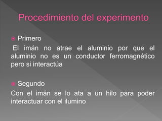  Primero
El imán no atrae el aluminio por que el
aluminio no es un conductor ferromagnético
pero si interactúa
 Segundo
Con el imán se lo ata a un hilo para poder
interactuar con el ilumino
 