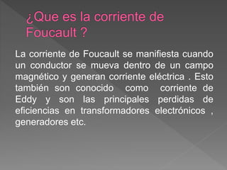 La corriente de Foucault se manifiesta cuando
un conductor se mueva dentro de un campo
magnético y generan corriente eléctrica . Esto
también son conocido como corriente de
Eddy y son las principales perdidas de
eficiencias en transformadores electrónicos ,
generadores etc.
 