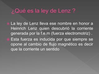  La ley de Lenz lleva ese nombre en honor a
Heinrich Lenz quien descubrió la corriente
generada por la f.e.m (fuerza electromotriz) .
 Esta fuerza es inducida por que siempre se
opone al cambio de flujo magnético es decir
que la corriente un sentido
 