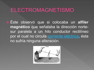  Éste observó que si colocaba un alfiler
magnético que señalaba la dirección norte-
sur paralela a un hilo conductor rectilíneo
por el cual no circula corriente eléctrica, ésta
no sufría ninguna alteración.
 