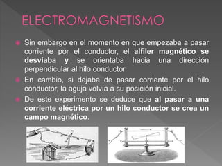  Sin embargo en el momento en que empezaba a pasar
corriente por el conductor, el alfiler magnético se
desviaba y se orientaba hacia una dirección
perpendicular al hilo conductor.
 En cambio, si dejaba de pasar corriente por el hilo
conductor, la aguja volvía a su posición inicial.
 De este experimento se deduce que al pasar a una
corriente eléctrica por un hilo conductor se crea un
campo magnético.
 