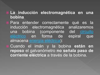  La inducción electromagnética en una
bobina
 Para entender correctamente qué es la
inducción electromagnética analizaremos
una bobina (componente del circuito
eléctrico en forma de espiral que
almacena energía eléctrica):
 Cuando el imán y la bobina están en
reposo el galvanómetro no señala paso de
corriente eléctrica a través de la bobina.
 