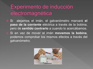  Si alejamos el imán, el galvanómetro marcará el
paso de la corriente eléctrica a través de la bobina,
pero de sentido contrario a cuando lo acercábamos.
 Si en vez de mover el imán movemos la bobina,
podemos comprobar los mismos efectos a través del
galvanómetro.
 