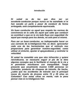 Introducción
Si usted es de los que dice ser un
excelente conductor porque nunca se ha estrellado ni le
han sacado un parte a pesar de conducir de forma
arriesgada, está completamente equivocado.
Un buen conductor es aquel que respeta las normas de
convivencia en la calle. Es aquel que sabe que conducir
es contribuir a que en la vía todo fluya con seguridad. Es
aquel que maneja para los demás, no solo para si mismo.
Para ser un buen conductor, es indispensable hacer un
uso correcto de la Inteligencia Vial, es decir, aprovechar
cada una de las herramientas que el vehículo nos
proporciona para garantizar nuestra seguridad, como
utilizar el cinturón, ajustar el apoyacabezas y controlar la
velocidad.
Si usted ha cometido una que otra infracción y quiere
reivindicarse, es necesario seguir al pie de la letra
algunos consejos que le facilitarán el manejo de la vía y
le permitirán movilizarse con tranquilidad. Tenga
presente que anualmente mueren 5.600 personas en
Colombia, producto de choques de tránsito. De hecho,
¿sabía que los accidentes de tránsito son la principal
causa de muerte de jóvenes entre 15 y 29 años en
Colombia? Con estas cifras en mente, vale la pena
pensar más en la Inteligencia Vial.
 