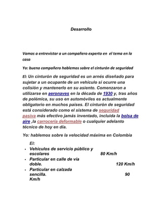 Desarrollo
Vamos a entrevistar a un compañero experto en el tema en la
casa
Yo: bueno compañero hablemos sobre el cinturón de seguridad
El: Un cinturón de seguridad es un arnés diseñado para
sujetar a un ocupante de un vehículo si ocurre una
colisión y mantenerlo en su asiento. Comenzaron a
utilizarse en aeronaves en la década de 1930 y, tras años
de polémica, su uso en automóviles es actualmente
obligatorio en muchos países. El cinturón de seguridad
está considerado como el sistema de seguridad
pasiva más efectivo jamás inventado, incluida la bolsa de
aire ,la carrocería deformable o cualquier adelanto
técnico de hoy en día.
Yo: hablemos sobre la velocidad máxima en Colombia
El:
 Vehículos de servicio público y
escolares 80 Km/h
 Particular en calle de vía
doble. 120 Km/h
 Particular en calzada
sencilla. 90
Km/h
 