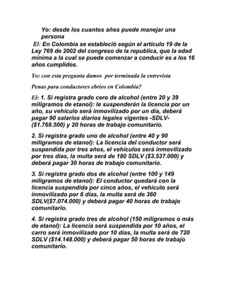 Yo: desde los cuantos años puede manejar una
persona
El: En Colombia se estableció según el artículo 19 de la
Ley 769 de 2002 del congreso de la republica, que la edad
mínima a la cual se puede comenzar a conducir es a los 16
años cumplidos.
Yo: con esta pregunta damos por terminada la entrevista
Penas para conductores ebrios en Colombia?
El: 1. Si registra grado cero de alcohol (entre 20 y 39
miligramos de etanol): le suspenderán la licencia por un
año, su vehículo será inmovilizado por un día, deberá
pagar 90 salarios diarios legales vigentes -SDLV-
($1.768.500) y 20 horas de trabajo comunitario.
2. Si registra grado uno de alcohol (entre 40 y 90
miligramos de etanol): La licencia del conductor será
suspendida por tres años, el vehículos será inmovilizado
por tres días, la multa será de 180 SDLV ($3.537.000) y
deberá pagar 30 horas de trabajo comunitario.
3. Si registra grado dos de alcohol (entre 100 y 149
miligramos de etanol): El conductor quedará con la
licencia suspendida por cinco años, el vehículo será
inmovilizado por 6 días, la multa será de 360
SDLV($7.074.000) y deberá pagar 40 horas de trabajo
comunitario.
4. Si registra grado tres de alcohol (150 miligramos o más
de etanol): La licencia será suspendida por 10 años, el
carro será inmovilizado por 10 días, la multa será de 720
SDLV ($14.148.000) y deberá pagar 50 horas de trabajo
comunitario.
 