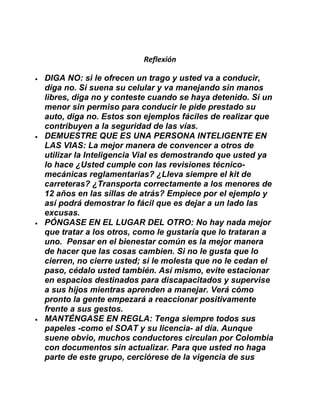 Reflexión
DIGA NO: si le ofrecen un trago y usted va a conducir,
diga no. Si suena su celular y va manejando sin manos
libres, diga no y conteste cuando se haya detenido. Si un
menor sin permiso para conducir le pide prestado su
auto, diga no. Estos son ejemplos fáciles de realizar que
contribuyen a la seguridad de las vías.
DEMUESTRE QUE ES UNA PERSONA INTELIGENTE EN
LAS VIAS: La mejor manera de convencer a otros de
utilizar la Inteligencia Vial es demostrando que usted ya
lo hace ¿Usted cumple con las revisiones técnico-
mecánicas reglamentarias? ¿Lleva siempre el kit de
carreteras? ¿Transporta correctamente a los menores de
12 años en las sillas de atrás? Empiece por el ejemplo y
así podrá demostrar lo fácil que es dejar a un lado las
excusas.
PÓNGASE EN EL LUGAR DEL OTRO: No hay nada mejor
que tratar a los otros, como le gustaría que lo trataran a
uno. Pensar en el bienestar común es la mejor manera
de hacer que las cosas cambien. Si no le gusta que lo
cierren, no cierre usted; si le molesta que no le cedan el
paso, cédalo usted también. Así mismo, evite estacionar
en espacios destinados para discapacitados y supervise
a sus hijos mientras aprenden a manejar. Verá cómo
pronto la gente empezará a reaccionar positivamente
frente a sus gestos.
MANTÉNGASE EN REGLA: Tenga siempre todos sus
papeles -como el SOAT y su licencia- al día. Aunque
suene obvio, muchos conductores circulan por Colombia
con documentos sin actualizar. Para que usted no haga
parte de este grupo, cerciórese de la vigencia de sus
 