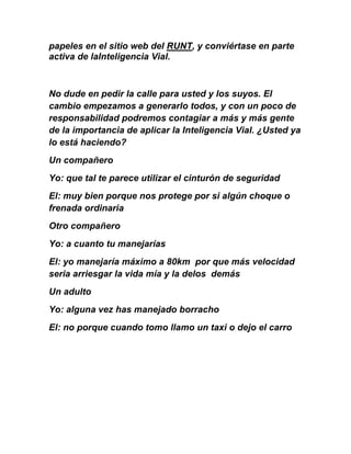 papeles en el sitio web del RUNT, y conviértase en parte
activa de laInteligencia Vial.
No dude en pedir la calle para usted y los suyos. El
cambio empezamos a generarlo todos, y con un poco de
responsabilidad podremos contagiar a más y más gente
de la importancia de aplicar la Inteligencia Vial. ¿Usted ya
lo está haciendo?
Un compañero
Yo: que tal te parece utilizar el cinturón de seguridad
El: muy bien porque nos protege por si algún choque o
frenada ordinaria
Otro compañero
Yo: a cuanto tu manejarías
El: yo manejaría máximo a 80km por que más velocidad
seria arriesgar la vida mía y la delos demás
Un adulto
Yo: alguna vez has manejado borracho
El: no porque cuando tomo llamo un taxi o dejo el carro
 