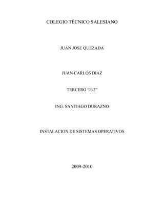 COLEGIO TÉCNICO SALESIANO




        JUAN JOSE QUEZADA




        JUAN CARLOS DIAZ


          TERCERO “E-2”


      ING. SANTIAGO DURAZNO




INSTALACION DE SISTEMAS OPERATIVOS




            2009-2010
 