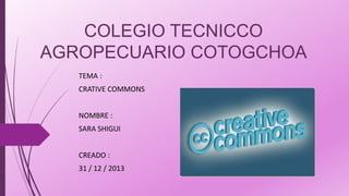 COLEGIO TECNICCO
AGROPECUARIO COTOGCHOA
TEMA :

CRATIVE COMMONS
NOMBRE :
SARA SHIGUI
CREADO :
31 / 12 / 2013

 