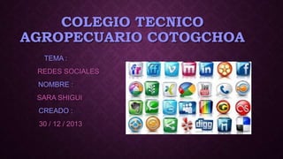 COLEGIO TECNICO
AGROPECUARIO COTOGCHOA
TEMA :
REDES SOCIALES
NOMBRE :
SARA SHIGUI
CREADO :

30 / 12 / 2013

 