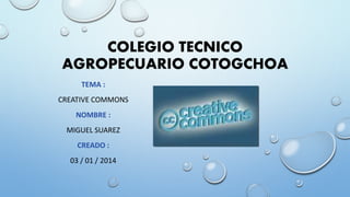 COLEGIO TECNICO
AGROPECUARIO COTOGCHOA
TEMA :

CREATIVE COMMONS
NOMBRE :
MIGUEL SUAREZ

CREADO :
03 / 01 / 2014

 