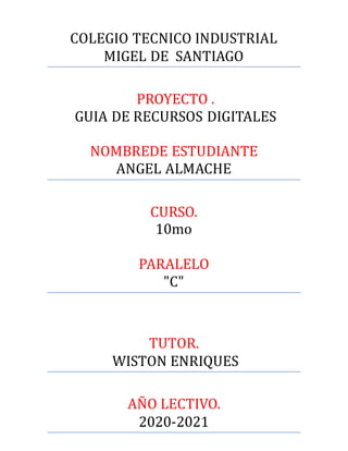 COLEGIO TECNICO INDUSTRIAL
MIGEL DE SANTIAGO
PROYECTO .
GUIA DE RECURSOS DIGITALES
NOMBREDE ESTUDIANTE
ANGEL ALMACHE
CURSO.
10mo
PARALELO
"C"
TUTOR.
WISTON ENRIQUES
ANO LECTIVO.
2020-2021
 