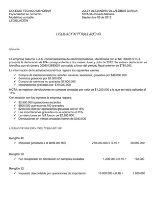 COLEGIO TECNICO MENORAH                                   JULLY ALEJANDRA VILLALOBOS GARCIA
Especialidad en comercio                                  1001-37-Jornada Mañana
Modalidad contable                                        Septiembre 05 de 2012
LEGISLACIÒN



                                      LIQUIDACION FORMULARIO IVA

Información

La empresa Saturno S.A.S, comercializadora de electrodomésticos, identificada con el NIT 800951213-3
presenta la declaración de IVA correspondiente a dos meses Junio y Julio de 2012. Su anterior declaración se
identifica con el número 3008012680001 con saldo a favor del periodo fiscal anterior de $780.000.
La información de la actividad económica registra los siguientes valores.
         Compra de electrodomésticos: estufas, neveras, lavadoras, gravados por $48.000.000.
         Servicios gravados por $5.000.000
         Compra de servicios no gravados $7.800.000
         Importaciones gravadas por $10.000.000
NOTA: se registran devoluciones en compras anuladas por valor de $1.200.000 a la que se había aplicado el
16%.
Con relación con los ingresos la empresa registra:
         $2.800.000 operaciones excentas
         $800.000 operaciones NO gravadas
         $238.000.000 por operaciones gravadas con el 16%
         Las importaciones gravadas no se aplicaron el 35%
         La retenciones en IVA fueron de $2.280.000
         Devoluciones en ventas anuladas fueron de $380.000


LIQUIDACION PARA RENGLONES FORMULARIO 300

Renglón 46
      Impuesto generado a la tarifa del 16%                      238.000.000 x 0.16 =           38.080.000


Renglón 50
      IVA recuperado en devolución en compras anuladas                     1.200.000 x 0.16 =     192.000


Renglón 52
      Impuesto descontable por operaciones de importación             10.000.000 x 0.16 =        1.600.000
 