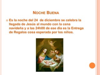 Noche Buena Es la noche del 24  de diciembre se celebra la llegada de Jesús al mundo con la cena navideña y a las 24h00 de ese día es la Entrega de Regalos cosa esperada por los niños.