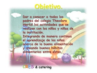 Objetivo.Dar a conocer a todos los padres del colegio Theodoro Hertzl las actividades que se realizan con los niños y niñas de la institución.Integrando de manera continua el aprendizaje de los niños acerca de la buena alimentación y creando buenos hábitos alimentarios entre estos.CRES& catering