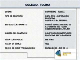 LUGAR:                           CHAPARRAL - TOLIMA

TIPO DE CONTRATO:                OBRA CIVIL – INSTITUCION
                                 EDUCATIVA
                                 CONTRATO No. 290049/09

ENTIDAD CONTRATANTE:             COMITÉ DEPARTAMENTAL DE
                                 CAFETEROS DEL TOLIMA –
                                 GOBERNACION DEL TOLIMA

OBJETO DEL CONTRATO:             CONSTRUCCION INSTITUCION
                                 EDUCATIVA SANTA BARBARA

AREA CONSTRUIDA:                 886.05 M2

VALOR EN SMMLV:                  1822

FECHA DE INICIO Y TERMINACION:   MARZO DE 09 – DIC DE 10
 