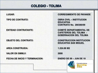 LUGAR:                           CORREGIMIENTO DE PAYANDE

TIPO DE CONTRATO:                OBRA CIVIL – INSTITUCION
                                 EDUCATIVA
                                 CONTRATO No. 280380/09

ENTIDAD CONTRATANTE:             COMITÉ DEPARTAMENTAL DE
                                 CAFETEROS DEL TOLIMA -
                                 GOBERNACION DEL TOLIMA

OBJETO DEL CONTRATO:             CONSTRUCCION INSTITUCION
                                 EDUCATIVA SAN MIGUEL

AREA CONSTRUIDA:                 1.224.66 M2

VALOR EN SMMLV:                  2690

FECHA DE INICIO Y TERMINACION:   ENERO DE 09 – JUN DE 10
 