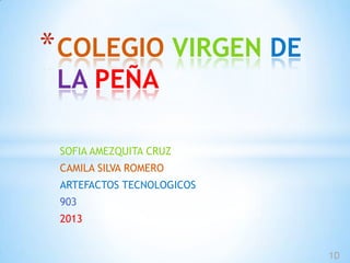 * COLEGIO VIRGEN DE
 LA PEÑA

 SOFIA AMEZQUITA CRUZ
 CAMILA SILVA ROMERO
 ARTEFACTOS TECNOLOGICOS
 903
 2013


                           1D
 