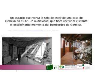 26 DE ABRIL DE 1937 Un espacio que recrea la sala de estar de una casa de Gernika en 1937. Un audiovisual que hace revivir al visitante el escalofriante momento del bombardeo de Gernika.   http://www.youtube.com/museodelapaz#p/a/u/2/6h_fAzl-s4E 