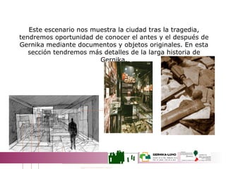 Este escenario nos muestra la ciudad tras la tragedia, tendremos oportunidad de conocer el antes y el después de Gernika mediante documentos y objetos originales. En esta sección tendremos más detalles de la larga historia de Gernika. LA CIUDAD NOS HABLA 