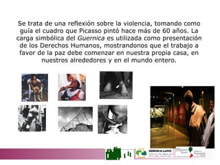 Se trata de una reflexión sobre la violencia, tomando como guía el cuadro que Picasso pintó hace más de 60 años. La carga simbólica del  Guernica  es utilizada como presentación de los Derechos Humanos, mostrandonos que el trabajo a favor de la paz debe comenzar en nuestra propia casa, en nuestros alrededores y en el mundo entero. LAS TRES MIRADAS 