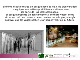El último espacio recrea un bosque lleno de vida, de biodiversidad. Los equipos interactivos posibilitan al visitante para  ser parte de  las ideas del museo.  El bosque presenta un acercamiento al conflicto vasco, como situación real que requiere de un camino hacia la paz, energía positiva  que los vascos deben usar para invertir en su futuro .  EL BOSQUE 