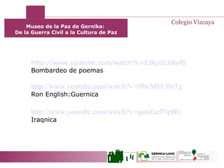 Museo de la Paz de Gernika:  De la Guerra Civil a la Cultura de Paz Colegio Vizcaya http://www.youtube.com/watch?v=EJRyULXKyf0 Bombardeo de poemas http://www.youtube.com/watch?v=t9bcMEU0nTg Ron English:Guernica http://www.youtube.com/watch?v=qumfuelNpBU   Iraqnica 