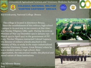 .
University of Agricultural Sciences and Veterinary Medicine Bucharest
Keywords:army, National College ,Breaza
The college is located in downtown Breaza.
Since the establishment of this military high school
- unique in its own way in our country at that time -
was Nicolae Filipescu (1862-1916). During his term as
Minister of War (29 December 1910/11 January 1911 - 28
March 1912/10 April 1912) in the government of P.P.
Carp, Nicolae Filipescu instructed Colonel Lupescu,
the director of military schools attached to the
Ministry of War, to study in the major industrialized
countries (Germany, France, Great Britain) where he
was a modern military high school, their
organization, the educational results, the physical and
moral nature of these institutions
Ene Miruna-Ileana
8115
 