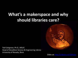 What’s a makerspace and why
should libraries care?
Tod Colegrove, Ph.D., MSLIS
Head of DeLaMare Science & Engineering Library
University of Nevada, Reno
Slides at: http://slidesha.re/1i9tR0n
 