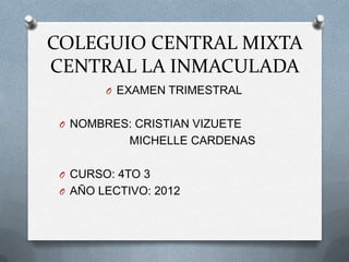 COLEGUIO CENTRAL MIXTA
CENTRAL LA INMACULADA
        O EXAMEN TRIMESTRAL


 O NOMBRES: CRISTIAN VIZUETE
            MICHELLE CARDENAS

 O CURSO: 4TO 3
 O AÑO LECTIVO: 2012
 