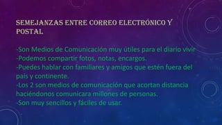 Semejanzas entre Correo Electrónico y
Postal
-Son Medios de Comunicación muy útiles para el diario vivir
-Podemos compartir fotos, notas, encargos.
-Puedes hablar con familiares y amigos que estén fuera del
país y continente.
-Los 2 son medios de comunicación que acortan distancia
haciéndonos comunicara millones de personas.
-Son muy sencillos y fáciles de usar.

 