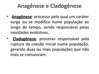 Anagênese e Cladogênese
• Anagênese: processo pelo qual um caráter
   Anagênese
  surge ou se modifica numa população ao
  longo do tempo, sendo responsável pelas
  novidades evolutivas.
• Cladogênese: processo responsável pela
    Cladogênese
  ruptura da coesão inicial numa população,
  gerando duas ou mais populações que não
  mais se comunicam.
 