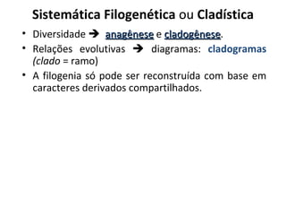 Sistemática Filogenética ou Cladística
• Diversidade  anagênese e cladogênese.
                              cladogênese
• Relações evolutivas  diagramas: cladogramas
  (clado = ramo)
• A filogenia só pode ser reconstruída com base em
  caracteres derivados compartilhados.
 